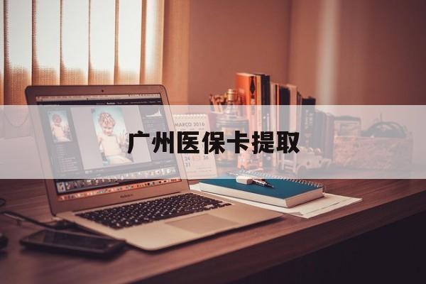 韶关广州医保卡提取(广州医保卡提取多久到账)