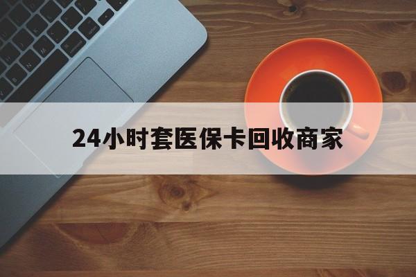 韶关24小时套医保卡回收商家(医保卡刷药回收群)