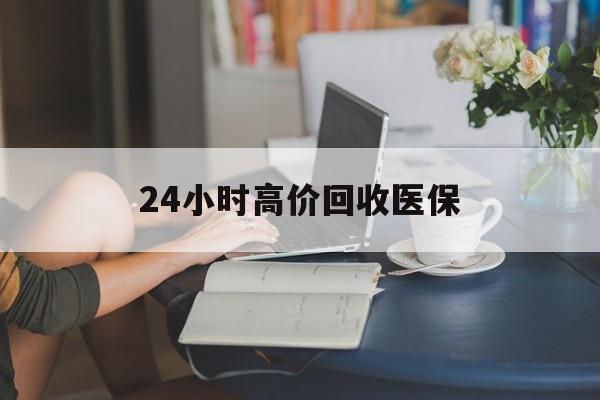 韶关24小时高价回收医保(24小时高价回收医保小额)