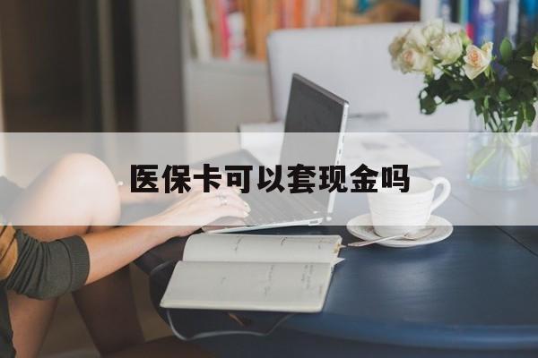 韶关医保卡可以套现金吗(医保卡钱能套现吗)