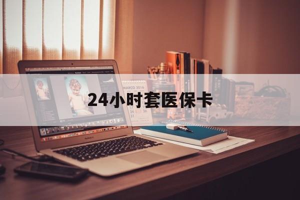 韶关24小时套医保卡(24小时套医保卡微信的优势)
